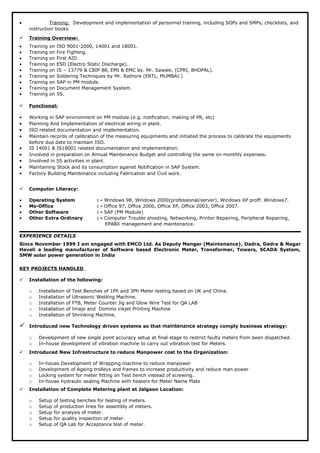 • Training: Development and implementation of personnel training, including SOPs and SMPs, checklists, and
instruction books
 Training Overview:
• Training on ISO 9001-2000, 14001 and 18001.
• Training on Fire Fighting.
• Training on First AID.
• Training on ESD (Electro Static Discharge).
• Training on IS – 13779 & CBIP 88, EMI & EMC by. Mr. Sawale. (CPRI, BHOPAL).
• Training on Soldering Techniques by Mr. Rathore (ERTL, MUMBAI.)
• Training on SAP in PM module.
• Training on Document Management System.
• Training on 5S.
 Functional:
• Working in SAP environment on PM module.(e.g. notification, making of PR, etc)
• Planning And Implementation of electrical wiring in plant.
• ISO related documentation and implementation.
• Maintain records of calibration of the measuring equipments and initiated the process to calibrate the equipments
before due date to maintain ISO.
• IS 14001 & IS18001 related documentation and implementation.
• Involved in preparation on Annual Maintenance Budget and controlling the same on monthly expenses.
• Involved in 5S activities in plant.
• Maintaining Stock and its consumption against Notification in SAP System.
• Factory Building Maintenance including Fabrication and Civil work.
 Computer Literacy:
• Operating System : - Windows 98, Windows 2000(professional/server), Windows XP proff. Windows7.
• Ms-Office : - Office 97, Office 2000, Office XP, Office 2003, Office 2007.
• Other Software : - SAP (PM Module)
• Other Extra Ordinary : - Computer Trouble shooting, Networking, Printer Repairing, Peripheral Repairing,
EPABX management and maintenance.
EXPERIENCE DETAILS
Since November 1999 I am engaged with EMCO Ltd. As Deputy Manger (Maintenance), Dadra, Dadra & Nagar
Haveli a leading manufacturer of Software based Electronic Meter, Transformer, Towers, SCADA System,
5MW solar power generation in India
KEY PROJECTS HANDLED
 Installation of the following:
o Installation of Test Benches of 1Ph and 3Ph Meter testing based on UK and China.
o Installation of Ultrasonic Welding Machine.
o Installation of FTB, Meter Counter Jig and Glow Wire Test for QA LAB
o Installation of Imaje and Domino inkjet Printing Machine
o Installation of Shrinking Machine.
 Introduced new Technology driven systems so that maintenance strategy comply business strategy:
o Development of new single point accuracy setup at final stage to restrict faulty meters from been dispatched.
o In-house development of vibration machine to carry out vibration test for Meters.
 Introduced New Infrastructure to reduce Manpower cost to the Organization:
o In-house Development of Wrapping machine to reduce manpower
o Development of Ageing trolleys and frames to increase productivity and reduce man power
o Locking system for meter fitting on Test bench instead of screwing.
o In-house hydraulic sealing Machine with heaters for Meter Name Plate
 Installation of Complete Metering plant at Jalgaon Location:
o Setup of testing benches for testing of meters.
o Setup of production lines for assembly of meters.
o Setup for analysis of meter.
o Setup for quality inspection of meter.
o Setup of QA Lab for Acceptance test of meter.
 