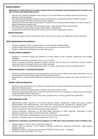 SPECIAL PROJECT
 Deputation as Testing Head to increase testing Yield and to develop Testing Equipments & Procedure and
also working with quality department:
o Improved the process of Calibration and Testing of 1Ph and 3Ph Meters by analyzing proper procedure and
training to Testing Engineer’s.
o Both Hardware and Software calibration done on Test Bench by implementing RS232 to RS485 Converter.
o Training to operate both Static & Phantom Load to Operator.
o Modified the Test bench Meter loading system to ease the meter loading process suitable for all size of meter to
reduce loading and unloading time.
o BIS Report, Daily Yield Report, Daily Production Report, Daily Rejection Report Implemented.
o RTC and Meter firmware software stage implemented in Testing Dept.
o Conducted Internal & External Audit of meters as per IS-13779 and generated reports.
Quality Assurance:
o Study the Supplier Process and technical tools, and ensure the quality o/p material by frequent visit/audit.
QMS Implementation & Compliance:
o Develop & implement SOPs / quality systems to meet ISO 9001:2008 standards.
o Conduct regular internal audits and reviews to ensure adherence to pre-set norms.
o Design & implement QA databases to prepare SQC reports.
Process, Product Validation:
o Validation of Hardware Design and Software of Energy Meters as per Customer requirement and IS/CBIP
Standards.
o Validation of electronics Components prior to use in Product.
o Monitor processes & identify deviations towards ensuring that the same will consistently produce products
meeting pre-determined specifications and quality attributes.
o Deploy SPC tools so as to take appropriate actions to achieve and maintain a state of statistical control.
Materials Inspection - Incoming & In-House:
o Maintaining quality standards for incoming materials, ensuring stringent adherence to quality standards, norms &
practices such as ISO, identifying gaps and taking corrective action
o Responsible for in-house material testing of components and maintaining requisite documents & reports for the
same.
Supplier Technical Assurance:
o Working in close coordination with vendors for detailing them on quality requirements; finalising the quality plan;
approving the Quality plans.
o Planning & carrying out process audits at vendor’s end and to monitor trends.
o Checking & approving quality failure reports & sending the same to the suppliers on regular basis & monitoring
trends and taking action to reduce gap.
o Providing technical guidance to the vendor team, guiding them on resolving performance bottlenecks.
Work Experience in QA:
o Spearheading quality assurance of in-coming material; vendor management; quality techniques; systems
implementation; training/development; with a good team of 08 personnel; reported to Sr. Manager {Q.A}.
o Efficiently maintained corrective / preventive actions by using Root Cause Analysis and Statistical Tools.
o Vendor Developed for Items like PCB assembly, Meter Assembly.
o Training Conducted: “Awareness on ISO 9001:2008, Awareness on Meter Assembly, Awareness on Hand
Soldering, Awareness on ESD and Electronics Comp. Inspection”.
o ISO 9001:2008 System Implementation & Internal Audit; Kaizen Implementation.
o Reduction in Rejection Rate of Finished Product from 10% to 1%.
 Deputation as Operation and Maintenance Engineer at 5 MW solar power generation plant at fatepur site:
o Testing of 66KV to 11KV & 11KV to 345 Volt transformer.
o Erection Work As Structure, Circuit Breaker, Potential Transformer, Capacitive Transformer, Cable Laying,
Lightning Arrester .
o Installation erection, commissioning and testing of 600KW inverter. (make : Ingeteam)
o Testing of breaker and isolater in HT room.
 