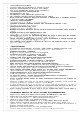 o Testing of offload isolater in LT room.
o Commissioning and testing of PV module (DC voltage and current).
o Inspection of cable laying for SCADA, PV module, power cable etc.
o Ability to read, understand, and edit electrical and structural plans.
o Corresponded with local and permitting authorities.
o Coordinated customer site visits.
o Provided technical support and conducted project site visits.
o Sound knowledge in solar power electronics and electrical power systems.
o Work as per preventive maintenance of equipment are electrical equipment such like as, Transformer, generator,
LT panel, Earthing, Lightning, UPS panel .
o Testing of SCB (String Combiner Box)
o Responsible for identifying and repairing minor electrical faults.
o Daily reading of parameter (grid voltage, frequency, temp., sun radiation etc.)at HT and LT room.
o Submission of Maintenance Plan of every month.
o Responsible for safe work practice in running.
o Knowledge of how to work in Shut Down job.
o Handle full responsibilities of developing operating procedures, specifications of equipment and the standards of
materials.
o Maintain all record and document of softcopy as per the chart.
o Establishing client contacts and developing project scopes of work.
o Responsible to carry out misc. jobs like lighting jobs, welding and erection of earthing strip and cable tray,
laying of HT & LT cables in underground trench as well as in trays at height.
o Planning, coordination, Execution of electrical project (Erection, Commissioning of electrical equipments like
Transformer up to 18 MVA, RMU, LDB, UPS , Battery Bank ).
o Sound knowledge of power plant electrical equipment like Transformer, High voltage cable routing, Low voltage
cable routing & Other Equipments;
 TESTING EXPERIENCE:
o Have capability of testing the accuracy of 3 phase & 1 phase whole current static electronic energy meter.
o Have skills in fault analysis and their trouble shooting of 1 phase and 3 phase static meter.
o Have good knowledge about the standards.
o Have good experience in complete documentation of testing dept.
o Have good knowledge about the calibration process of meter.
o Standard use for testing are IS 13779 : 1999 & CBIP-88 & IEC.
o Calibration of meter done by using RS 485 & converter through software.
o Testing of meter as per IS 13779 : 1999 for acceptance test.
o Have good knowledge about the testing and calibration of CT operated meter.
o Work with external labs in India for performing tests not available in house.
o Analyze and report test failures to appropriate level of detail for defect submission.
o Independently perform type test as per IEC/other international standards for electronic energy meters.
o Create test plans and test procedures from functional specification and design documents to meet standards.
o Supporting design team by exploring options in local market to assemble meters.
o Involve in planning, organizing and execution of testing with a high quality product validation in a timely fashion.
o Set standards for testing methodology, define fail/pass criteria along with design engineers.
o Maintain necessary meter test records/reports/documentation as per QMS Guidelines.
o Identify and report defects and issues detected during testing.
o Able to work both as part of a team and independently utilizing sound judgment to make decisions.
o Excellent knowledge in electronic basics and fundamentals.
o Attention to detail and accuracy especially with respect to development and execution of test procedures and
recording test results.
o Maintain the calibration environment to a high degree of cleanliness and temperature control standards and
management of all calibration related Non Conformance Reports (NCRs).
o Scheduling calibrations and carrying out calibration of in-house instruments and standards and assist in
troubleshooting of instruments. Actively support the sites calibration programme and procedures. Operate and
maintain the sites calibration software and records, and ensure the accuracy of these records.
o Develop calibration methods and techniques based on principles of measurement science, technical analysis of
measurement problems and accuracy and precision requirements.
 Appoint as Safety Officer from july -2012 and responsible for Dadra and Piparia Plant.
o Providing training on safety measures and risk management is the job function of a safety officer.
o Skilled in Hazard Risk Assessment surveys and implementation of safety processes.
o Ability to work independently and as a part of team with minimal supervision.
o Experience working in Health and Safety program management.
o Introduced the creation of safety committee who co-act as safety officer in the absence of the latter.
o Reviewed accidents and incidents to determine cause and implemented plans to prevent reoccurrence.
o Conducted job sites safety and environmental audits which included the completion of documentation of
compliance and corrective actions taken.
o Monitored site activities for compliance with health and safety guidelines.
o Maintained safety training records and provided safety briefings and appropriate orientation.
 