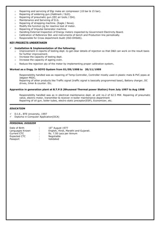 o Repairing and servicing of Elgi make air compressor (10 bar & 15 bar).
o Repairing of soldering gun.(Hallmark / SLD).
o Repairing of pneumatic gun.(IEC air tools / IS4).
o Maintenance and Servicing of D.G.
o Repairing of strapping machine. (Eagle / Nova).
o Modify the function jig for reactive test of meter.
o Repairing of Impulse Generator machine.
o Handling External Inspection of Energy meters inspected by Government Electricity Board.
o Calibration of Reference Std. and instruments of bench and Production line periodically.
o Responsible for Cross department Audit (ISO-OHSAS).
KEY PROJECTS UNDERTAKEN
 Installation & Implementation of the following:
o Improvement in reports of testing dept. to get clear details of rejection so that D&D can work on the result basis
for further improvement.
o Increase the capacity of testing dept.
o Increase the capacity of ageing oven.
o Reduce the rejection qty of the meter by implementing proper calibration system.
Worked as a Engg. In SOYO System from 01/09/1998 to 20/11/1999
Responsibility handled was as repairing of Temp Controller, Controller mostly used in plastic mats & PVC pipes at
Jalgaon MIDC.
Repairing of other products like Traffic signal (traffic signal is basically programmed base), Battery charger, DC
drives, timer & counter. Etc.
Apprentice in generation plant at B.T.P.S (Bhusawal Thermal power Station) from July 1997 to Aug 1998
Responsibility handled was as in electrical maintenance dept. at unit no.2 of 62.5 MW. Repairing of pneumatic
valve, electric motor, transmitter & receiver in boiler maintenance department
Repairing of oil gun, boiler tubes, electro static preceptor(ESP), Economizer, etc.
EDUCATION
 D.I.E., BTE University, 1997
 Diploma in Computer Application(DCA)
PERSONAL DOSSIER
Date of Birth : 16th
August 1977
Languages Known : English, Hindi, Marathi and Gujarati.
Current CTC : Rs. 7.50 Lacs per Annum
Expected CTC : Negotiable
Passport : Validated
 