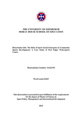 THE UNIVERSITY OF EDINBURGH
MORAY HOUSE SCHOOL OF EDUCATION
Dissertation title: The Role of Sport Social Enterprise in Community
Sports Development: A Case Study of Port Edgar Watersports
Centre
Matriculation Number: S1421192
Word count:16443
This dissertation is presented in part fulfilment of the requirements
for the degree of Master of Science in
Sport Policy, Management and International Development
2015
 