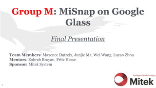 Group M: MiSnap on Google
Glass
Final Presentation
Team Members: Maxence Dutreix, Junjie Ma, Wei Wang, Luyao Zhou
Mentors: Zohrab Broyan, Fritz Hesse
Sponsor: Mitek System
1
 