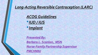 Long-Acting Reversible Contraception (LARC)
ACOG Guidelines
•IUD / IUS
•Implant
Presented By:
Barbara L. Scanlon, MSN
Nurse-Family Partnership Supervisor
PMCHNNJ
 