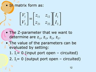 12
• In matrix form as:
• The Z-parameter that we want to
determine are z11, z12, z21, z22.
• The value of the parameters can be
evaluated by setting:
1. I1= 0 (input port open – circuited)
2. I2= 0 (output port open – circuited)












=





2
1
2221
1211
2
1
I
I
zz
zz
V
V
 