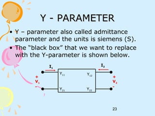 23
Y - PARAMETERY - PARAMETER
• Y – parameter also called admittance
parameter and the units is siemens (S).
• The “black box” that we want to replace
with the Y-parameter is shown below.
+
V1
-
I1
I2
+
V2
-
Y11
Y21
Y12
Y22
 