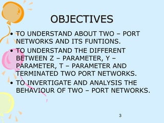 3
OBJECTIVESOBJECTIVES
• TO UNDERSTAND ABOUT TWO – PORT
NETWORKS AND ITS FUNTIONS.
• TO UNDERSTAND THE DIFFERENT
BETWEEN Z – PARAMETER, Y –
PARAMETER, T – PARAMETER AND
TERMINATED TWO PORT NETWORKS.
• TO INVERTIGATE AND ANALYSIS THE
BEHAVIOUR OF TWO – PORT NETWORKS.
 