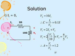 37
SolutionSolution
i) I2 = 0,
2Ω
10Ω
+
V2
_
I1
+
V1
_
2.1
5
6
10
2
2
1.0
10
2
1
22
2
1
211
2
1
12
==∴
=+





=
+=
==∴
=
V
V
A
VV
V
V
VIV
S
V
I
C
IV
 