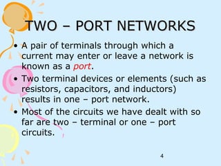 4
TWO – PORT NETWORKSTWO – PORT NETWORKS
• A pair of terminals through which a
current may enter or leave a network is
known as a port.
• Two terminal devices or elements (such as
resistors, capacitors, and inductors)
results in one – port network.
• Most of the circuits we have dealt with so
far are two – terminal or one – port
circuits.
 