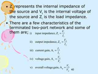 40
• Zg represents the internal impedance of
the source and Vg is the internal voltage of
the source and ZL is the load impedance.
• There are a few characteristics of the
terminated two-port network and some of
them are;
gV
V
V
V
I
I
I
V
I
V
2
g
1
2
v
1
2
i
2
2
o
1
1
i
Again,voltageoverallv)
Again,voltageiv)
Again,currentiii)
Zimpedance,outputii)
Zimpedance,inputi)
=
=
=
=
=
 