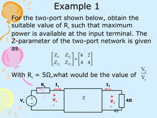 43
Example 1Example 1
For the two-port shown below, obtain the
suitable value of Rs such that maximum
power is available at the input terminal. The
Z-parameter of the two-port network is given
as
With Rs = 5Ω,what would be the value of






=





44
26
2221
1211
ZZ
ZZ
s
2
V
V
+
V1
-
I1 I2
+
V2
-
+
−
Rs
4ΩVs
Z
 