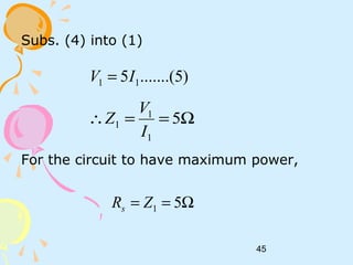 45
Subs. (4) into (1)
For the circuit to have maximum power,
)5.......(5 11 IV =
Ω==∴ 5
1
1
1
I
V
Z
Ω== 51ZRs
 