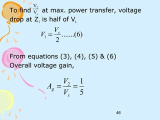 46
To find at max. power transfer, voltage
drop at Z1 is half of Vs
From equations (3), (4), (5) & (6)
Overall voltage gain,
s
2
V
V
)6.......(
2
1
sV
V =
5
12
==
s
g
V
V
A
 