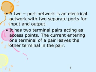 5
• A two – port network is an electrical
network with two separate ports for
input and output.
• It has two terminal pairs acting as
access points. The current entering
one terminal of a pair leaves the
other terminal in the pair.
 