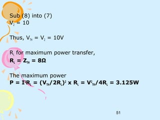51
Sub (8) into (7)
V2 = 10
Thus, VTH = V2 = 10V
RL for maximum power transfer,
RL = ZTH = 8Ω
The maximum power
P = I2
RL = (VTH/2RL)2
x RL = V2
TH/4RL = 3.125W
 