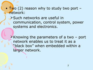 7
• Two (2) reason why to study two port –
network:
Such networks are useful in
communication, control system, power
systems and electronics.
Knowing the parameters of a two – port
network enables us to treat it as a
“black box” when embedded within a
larger network.
 