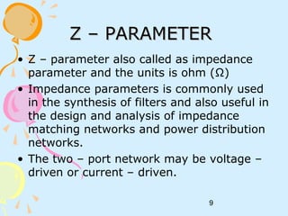 9
Z – PARAMETERZ – PARAMETER
• Z – parameter also called as impedance
parameter and the units is ohm (Ω)
• Impedance parameters is commonly used
in the synthesis of filters and also useful in
the design and analysis of impedance
matching networks and power distribution
networks.
• The two – port network may be voltage –
driven or current – driven.
 