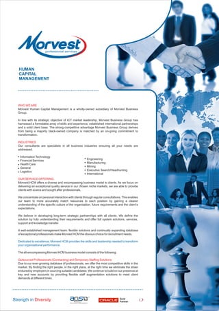 WHO WEARE
Morvest Human Capital Management is a wholly-owned subsidiary of Morvest Business
Group.
In line with its strategic objective of ICT market leadership, Morvest Business Group has
harnessed a formidable array of skills and experience, established international partnerships
and a solid client base. The strong competitive advantage Morvest Business Group derives
from being a majority black-owned company is matched by an on-going commitment to
transformation.
INDUSTRIES
Our consultants are specialists in all business industries ensuring all your needs are
addressed.
InformationTechnology
Financial Services
Health Care
General
Logistics
OUR SERVICE OFFERING
Morvest HCM offers a diverse and encompassing business model to clients. As we focus on
delivering an exceptional quality service in our chosen niche markets, we are able to provide
clients with scarce and sought after professionals.
We concentrate on personal interaction with clients through regular consultations.This enables
our team to more accurately match resources to each position by gaining a clearer
understanding of the specific culture of the organisation, future requirements and the client’s
expectations.
We believe in developing long-term strategic partnerships with all clients. We define the
solution by fully understanding their requirements and offer full system solutions, services,
support and knowledge transfer.
A well-established management team, flexible solutions and continually expanding database
of exceptional professionals make Morvest HCM the obvious choice for recruitment needs.
Dedicated to excellence, Morvest HCM provides the skills and leadership needed to transform
your organisational performance.
The all-encompassing Morvest HCM business model consists of the following:
Outsourced Professionals (Contracting) andTemporary Staffing Solutions
Due to our ever-growing database of professionals, we offer the most competitive skills in the
market. By finding the right people, in the right place, at the right time we eliminate the strain
endured by employers in sourcing suitable candidates. We continue to build on our presence at
key and new accounts by providing flexible staff augmentation solutions to meet client
demands at different times.
HUMAN
CAPITAL
MANAGEMENT
Strength in Diversity Gold
Partner
1
Engineering
Manufacturing
Mining
Executive Search/Headhunting
International
 