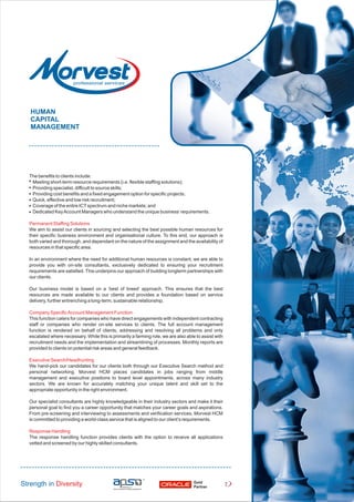 The benefits to clients include:
Meeting short-term resource requirements (i.e. flexible staffing solutions);
Providing specialist, difficult to source skills;
Providing cost benefits and a fixed engagement option for specific projects;
Quick, effective and low risk recruitment;
Coverage of the entire ICTspectrum and niche markets; and
Dedicated KeyAccount Managers who understand the unique business’requirements.
Permanent Staffing Solutions
We aim to assist our clients in sourcing and selecting the best possible human resources for
their specific business environment and organisational culture. To this end, our approach is
both varied and thorough, and dependant on the nature of the assignment and the availability of
resources in that specific area.
In an environment where the need for additional human resources is constant, we are able to
provide you with on-site consultants, exclusively dedicated to ensuring your recruitment
requirements are satisfied. This underpins our approach of building longterm partnerships with
our clients.
Our business model is based on a ‘best of breed’ approach. This ensures that the best
resources are made available to our clients and provides a foundation based on service
delivery, further entrenching a long-term, sustainable relationship.
Company SpecificAccount Management Function
This function caters for companies who have direct engagements with independent contracting
staff or companies who render on-site services to clients. The full account management
function is rendered on behalf of clients, addressing and resolving all problems and only
escalated where necessary. While this is primarily a farming role, we are also able to assist with
recruitment needs and the implementation and streamlining of processes. Monthly reports are
provided to clients on potential risk areas and general feedback.
Executive Search/Headhunting
We hand-pick our candidates for our clients both through our Executive Search method and
personal networking. Morvest HCM places candidates in jobs ranging from middle
management and executive positions to board level appointments, across many industry
sectors. We are known for accurately matching your unique talent and skill set to the
appropriate opportunity in the right environment.
Our specialist consultants are highly knowledgeable in their industry sectors and make it their
personal goal to find you a career opportunity that matches your career goals and aspirations.
From pre-screening and interviewing to assessments and verification services, Morvest HCM
is committed to providing a world-class service that is aligned to our client’s requirements.
Response Handling
The response handling function provides clients with the option to receive all applications
vetted and screened by our highly skilled consultants.
HUMAN
CAPITAL
MANAGEMENT
Strength in Diversity Gold
Partner
2
 