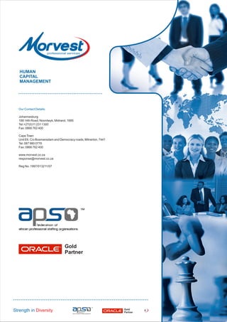 Our Contact Details:
Johannesburg
188 14th Road, Noordwyk, Midrand, 1685
Tel:+27(0)11 231 1300
Fax: 0866 762 400
CapeTown
Unit E6, C/o Bosmansdam and Democracy roads, Milnerton, 7441
Tel: 087 980 0776
Fax: 0866 762 400
www.morvest.co.za
response@morvest.co.za
Reg No: 1997/013211/07
HUMAN
CAPITAL
MANAGEMENT
Strength in Diversity Gold
Partner
4
Gold
Partner
 