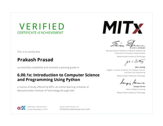 V E R I F I E DCERTIFICATE of ACHIEVEMENT
This is to certify that
Prakash Prasad
successfully completed and received a passing grade in
6.00.1x: Introduction to Computer Science
and Programming Using Python
a course of study offered by MITx, an online learning initiative of
Massachusetts Institute of Technology through edX.
W. Eric L. Grimson
Bernard Gordon Professor of Medical Engineering
Chancellor for Academic Advancement
Massachusetts Institute of Technology
John Guttag
Dugald C. Jackson Professor of Computer Science
and Electrical Engineering
Massachusetts Institute of Technology
Sanjay Sarma
Dean of Digital Learning
Massachusetts Institute of Technology
VERIFIED CERTIFICATE
Issued November 6, 2015
VALID CERTIFICATE ID
959f90bf494c4b8ba0bab81e8a10c084
 