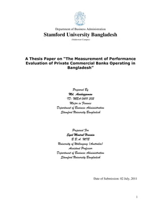 i
Department of Business Administration
Stamford University Bangladesh
(Siddeswari Campus)
A Thesis Paper on “The Measurement of Performance
Evaluation of Private Commercial Banks Operating in
Bangladesh”
Prepared By
Md. AsaduzzamaMd. AsaduzzamaMd. AsaduzzamaMd. Asaduzzamannnn
ID: MBA 04111 302
Major in Finance
Department of Business Administration
Stamford University Bangladesh
Prepared For
Syed Monirul HossainSyed Monirul HossainSyed Monirul HossainSyed Monirul Hossain
B.B.A. MIB
University of Wollongong (Australia)
Assistant Professor
Department of Business Administration
Stamford University Bangladesh
Date of Submission: 02 July, 2011
 