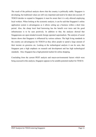 The result of the political analysis shows that the country is politically stable. Singapore is
developing, but traditional values are still very important and need to be taken into account. If
TESCO decides to expand to Singapore it must be aware that it is only allowed employing
local workers. When looking at the economic analysis, it can be said that Singapore‟s online
application system is advantageous as it allows setting up a business within a short time
period. Also, the cheap local fund borrowing has the benefit over taxes and the good
infrastructure is to be seen positively. In addition to that, the analyses showed that
Singaporeans are open-minded towards foreign operated supermarkets. The analysis of social
factors shows that Singapore is influenced by various cultures. The high living standards in
the country are advantageous for TESCO as they allow people to spend a large amount of
their income on groceries etc. Looking at the technological analysis it can be seen, that
Singapore puts a high emphasis on research and development and has high technological
standards. Also, Singapore has a high potential market for online shopping.

Concluding from the current PEST analysis and macro-environmental factors which were
being assessed in this analysis, Singapore appears to be suitable potential market for TESCO.




PEST Analysis for TESCO entering Singapore                                               Page 11
 