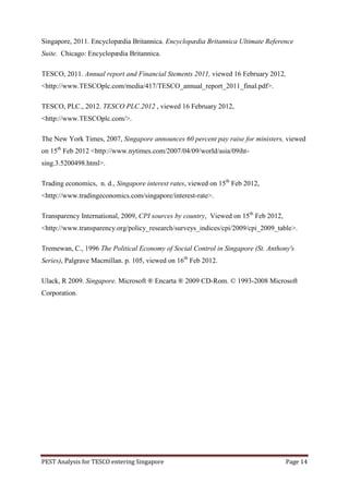 Singapore, 2011. Encyclopædia Britannica. Encyclopædia Britannica Ultimate Reference
Suite. Chicago: Encyclopædia Britannica.

TESCO, 2011. Annual report and Financial Stements 2011, viewed 16 February 2012,
<http://www.TESCOplc.com/media/417/TESCO_annual_report_2011_final.pdf>.

TESCO, PLC., 2012. TESCO PLC.2012 , viewed 16 February 2012,
<http://www.TESCOplc.com/>.

The New York Times, 2007, Singapore announces 60 percent pay raise for ministers, viewed
on 15th Feb 2012 <http://www.nytimes.com/2007/04/09/world/asia/09iht-
sing.3.5200498.html>.

Trading economics, n. d., Singapore interest rates, viewed on 15th Feb 2012,
<http://www.tradingeconomics.com/singapore/interest-rate>.

Transparency International, 2009, CPI sources by country, Viewed on 15th Feb 2012,
<http://www.transparency.org/policy_research/surveys_indices/cpi/2009/cpi_2009_table>.

Tremewan, C., 1996 The Political Economy of Social Control in Singapore (St. Anthony's
Series), Palgrave Macmillan. p. 105, viewed on 16th Feb 2012.

Ulack, R 2009. Singapore. Microsoft ® Encarta ® 2009 CD-Rom. © 1993-2008 Microsoft
Corporation.




PEST Analysis for TESCO entering Singapore                                           Page 14
 