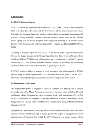 1. Introduction

1.1 TESCO Business Strategy

TESCO is one of the largest retailers world-wide (TESCO PLC., 2012). It was founded in
1919 in the East End of London and developed to one of the largest retailers since then.
Originally, the company focused on retailing groceries but it has expanded its assortment of
goods to clothing, electronics, furniture, software, financial service, telecoms, etc. TESCO
spread rapidly over the United Kingdom and is at present operating in 14 countries across
Europe, North America, Asia, Malaysia, the Republic of Ireland and Thailand (TESCO PLC.,
2012).

According to its annual report of 2011, TESCO is the market leader of grocery stores in the
UK and the largest business in the Group. Meanwhile, two-thirds of its profits come from
outside the UK and TESCO is now „either number one or number two in eight of 13 markets
outside the UK‟. This reflects TESCO‟s business strategy of becoming „an outstanding
international retailer in stores and online‟ next to „growing the UK core‟.

If TESCO wants to follow its strategy it needs to expand into further countries. TESCO
yielded „sharp economic improvements‟ in Asia during the recent years (TESCO, 2011).
Therefore, for example Singapore could be considered as one possible future market.

1.2 Introduction to Singapore

The independent Republic of Singapore is located in Southeast Asia. The city-state is found at
the southern tip of the Malay Peninsula and consists of one main island and about 50 small
neighboring islands. Singapore has a high population density with a population of 5,183,700
in 2011 (Government of Singapore, 2011). The population is diverse: three-fourths of the
Singaporeans are Chinese, Malays build the second largest ethnic group, and Indians the third
(Singapore, 2011).

Singapore has a parliamentary democracy and became independent in 1965. Since then it has
sustained political stability and high economic growth. The seaport of Singapore is the most
important one of Southeast Asia (Ulack R, 2009). Singapore is a charter member of the


PEST Analysis for TESCO entering Singapore                                             Page 2
 