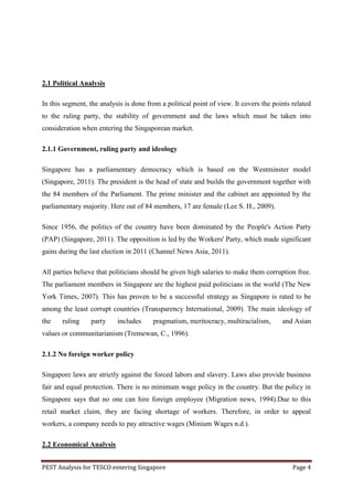 2.1 Political Analysis

In this segment, the analysis is done from a political point of view. It covers the points related
to the ruling party, the stability of government and the laws which must be taken into
consideration when entering the Singaporean market.

2.1.1 Government, ruling party and ideology

Singapore has a parliamentary democracy which is based on the Westminster model
(Singapore, 2011). The president is the head of state and builds the government together with
the 84 members of the Parliament. The prime minister and the cabinet are appointed by the
parliamentary majority. Here out of 84 members, 17 are female (Lee S. H., 2009).

Since 1956, the politics of the country have been dominated by the People's Action Party
(PAP) (Singapore, 2011). The opposition is led by the Workers' Party, which made significant
gains during the last election in 2011 (Channel News Asia, 2011).

All parties believe that politicians should be given high salaries to make them corruption free.
The parliament members in Singapore are the highest paid politicians in the world (The New
York Times, 2007). This has proven to be a successful strategy as Singapore is rated to be
among the least corrupt countries (Transparency International, 2009). The main ideology of
the    ruling    party     includes     pragmatism, meritocracy, multiracialism,       and Asian
values or communitarianism (Tremewan, C., 1996).

2.1.2 No foreign worker policy

Singapore laws are strictly against the forced labors and slavery. Laws also provide business
fair and equal protection. There is no minimum wage policy in the country. But the policy in
Singapore says that no one can hire foreign employee (Migration news, 1994).Due to this
retail market claim, they are facing shortage of workers. Therefore, in order to appeal
workers, a company needs to pay attractive wages (Minium Wages n.d.).

2.2 Economical Analysis


PEST Analysis for TESCO entering Singapore                                                 Page 4
 