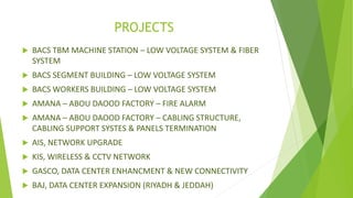 PROJECTS
 BACS TBM MACHINE STATION – LOW VOLTAGE SYSTEM & FIBER
SYSTEM
 BACS SEGMENT BUILDING – LOW VOLTAGE SYSTEM
 BACS WORKERS BUILDING – LOW VOLTAGE SYSTEM
 AMANA – ABOU DAOOD FACTORY – FIRE ALARM
 AMANA – ABOU DAOOD FACTORY – CABLING STRUCTURE,
CABLING SUPPORT SYSTES & PANELS TERMINATION
 AIS, NETWORK UPGRADE
 KIS, WIRELESS & CCTV NETWORK
 GASCO, DATA CENTER ENHANCMENT & NEW CONNECTIVITY
 BAJ, DATA CENTER EXPANSION (RIYADH & JEDDAH)
 