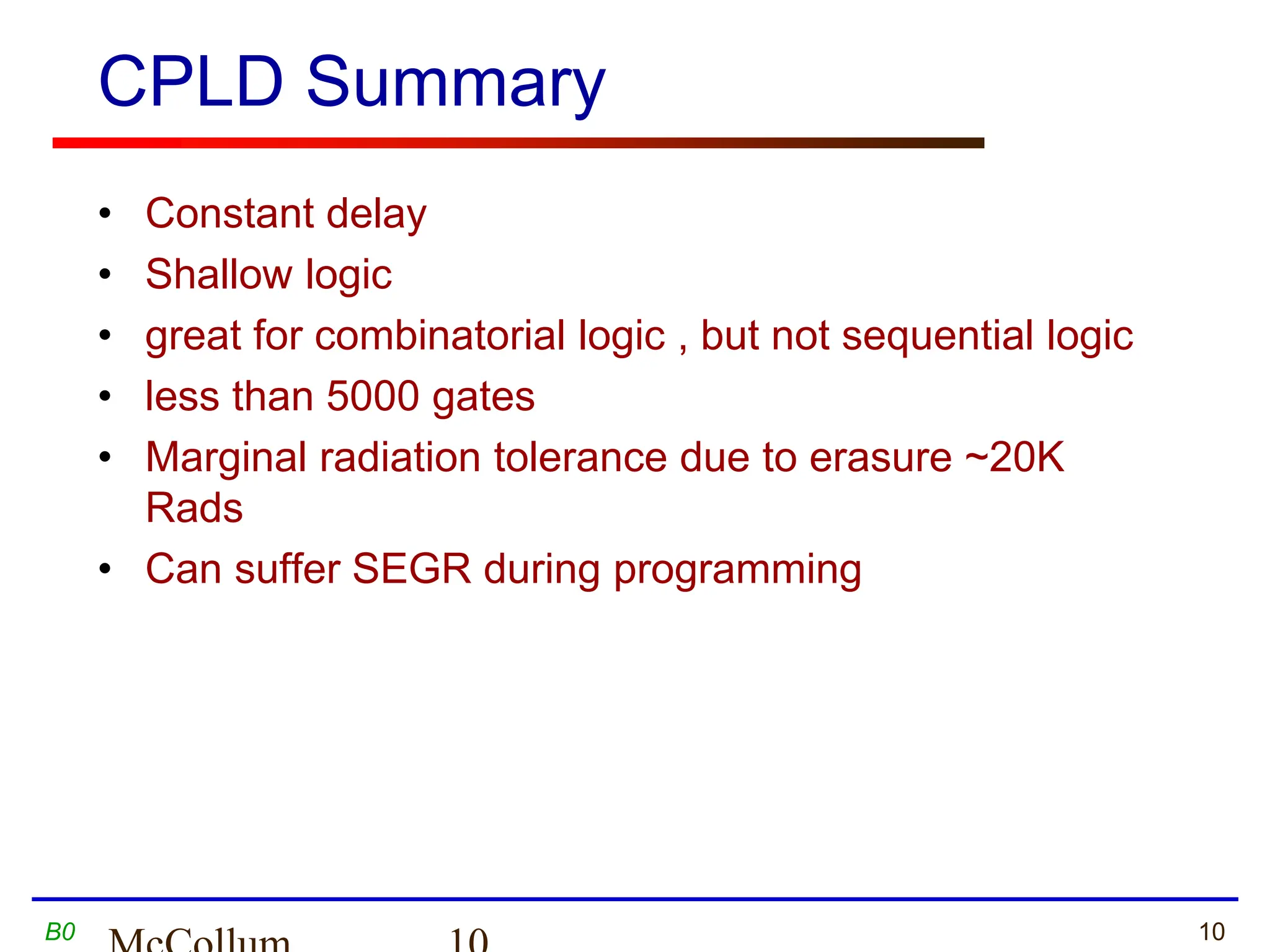 10
B0
CPLD Summary
• Constant delay
• Shallow logic
• great for combinatorial logic , but not sequential logic
• less than 5000 gates
• Marginal radiation tolerance due to erasure ~20K
Rads
• Can suffer SEGR during programming
 