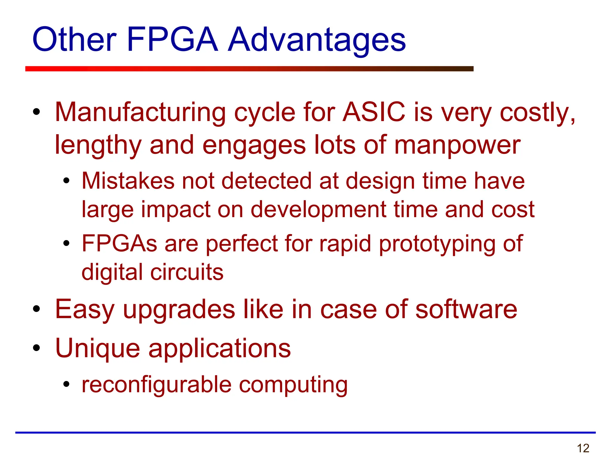 12
Other FPGA Advantages
• Manufacturing cycle for ASIC is very costly,
lengthy and engages lots of manpower
• Mistakes not detected at design time have
large impact on development time and cost
• FPGAs are perfect for rapid prototyping of
digital circuits
• Easy upgrades like in case of software
• Unique applications
• reconfigurable computing
 