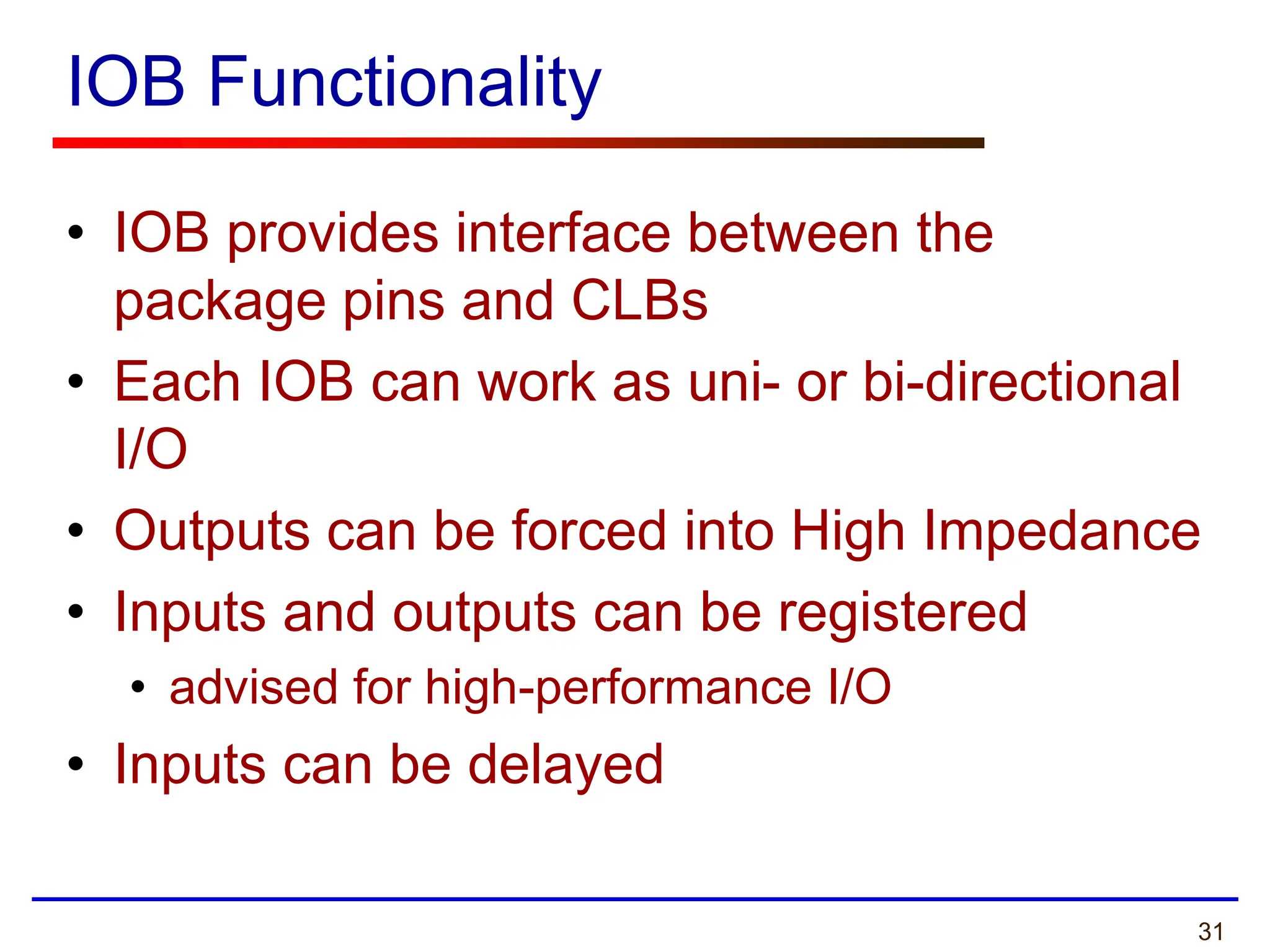 31
IOB Functionality
• IOB provides interface between the
package pins and CLBs
• Each IOB can work as uni- or bi-directional
I/O
• Outputs can be forced into High Impedance
• Inputs and outputs can be registered
• advised for high-performance I/O
• Inputs can be delayed
 