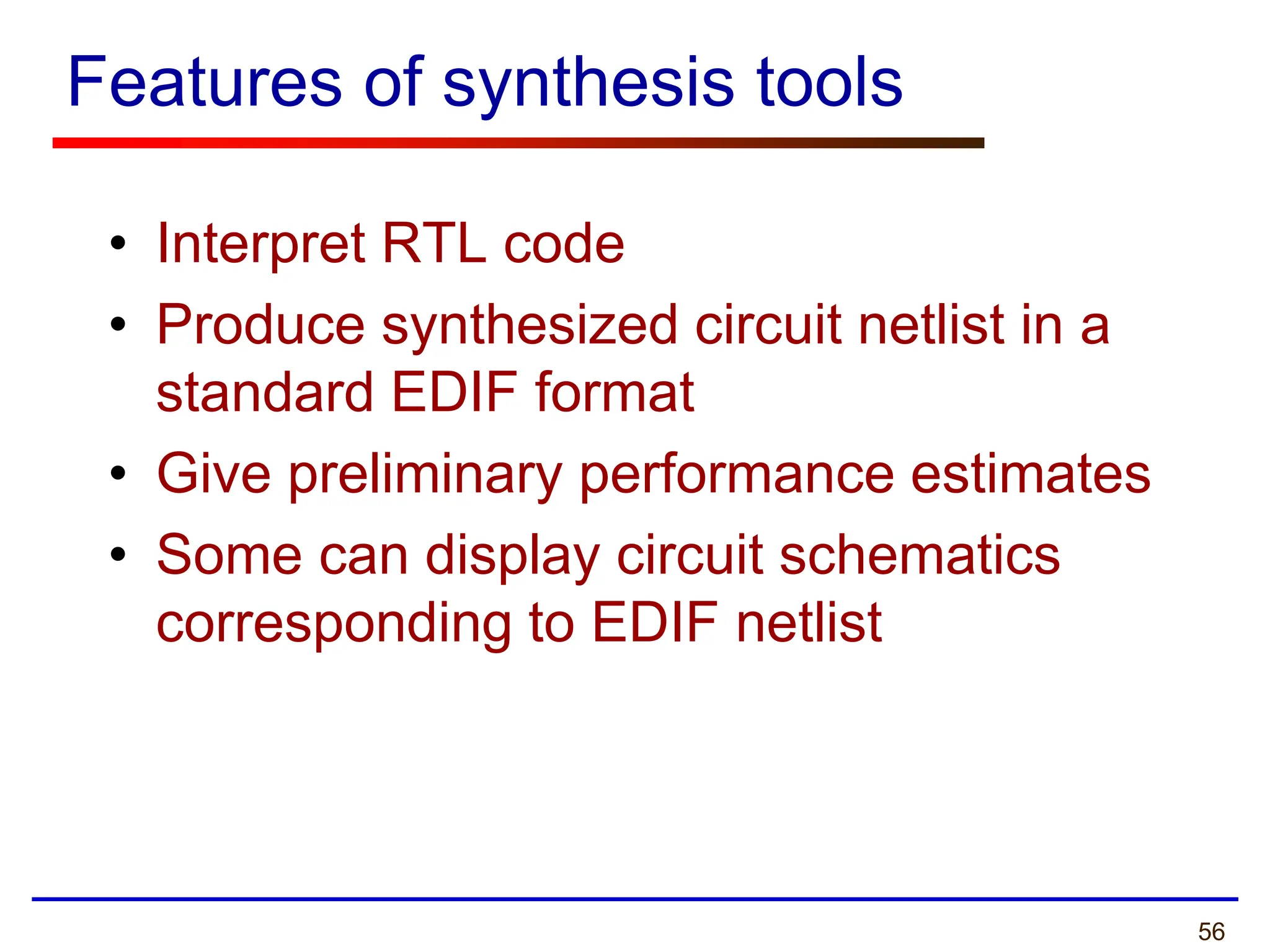 56
Features of synthesis tools
• Interpret RTL code
• Produce synthesized circuit netlist in a
standard EDIF format
• Give preliminary performance estimates
• Some can display circuit schematics
corresponding to EDIF netlist
 