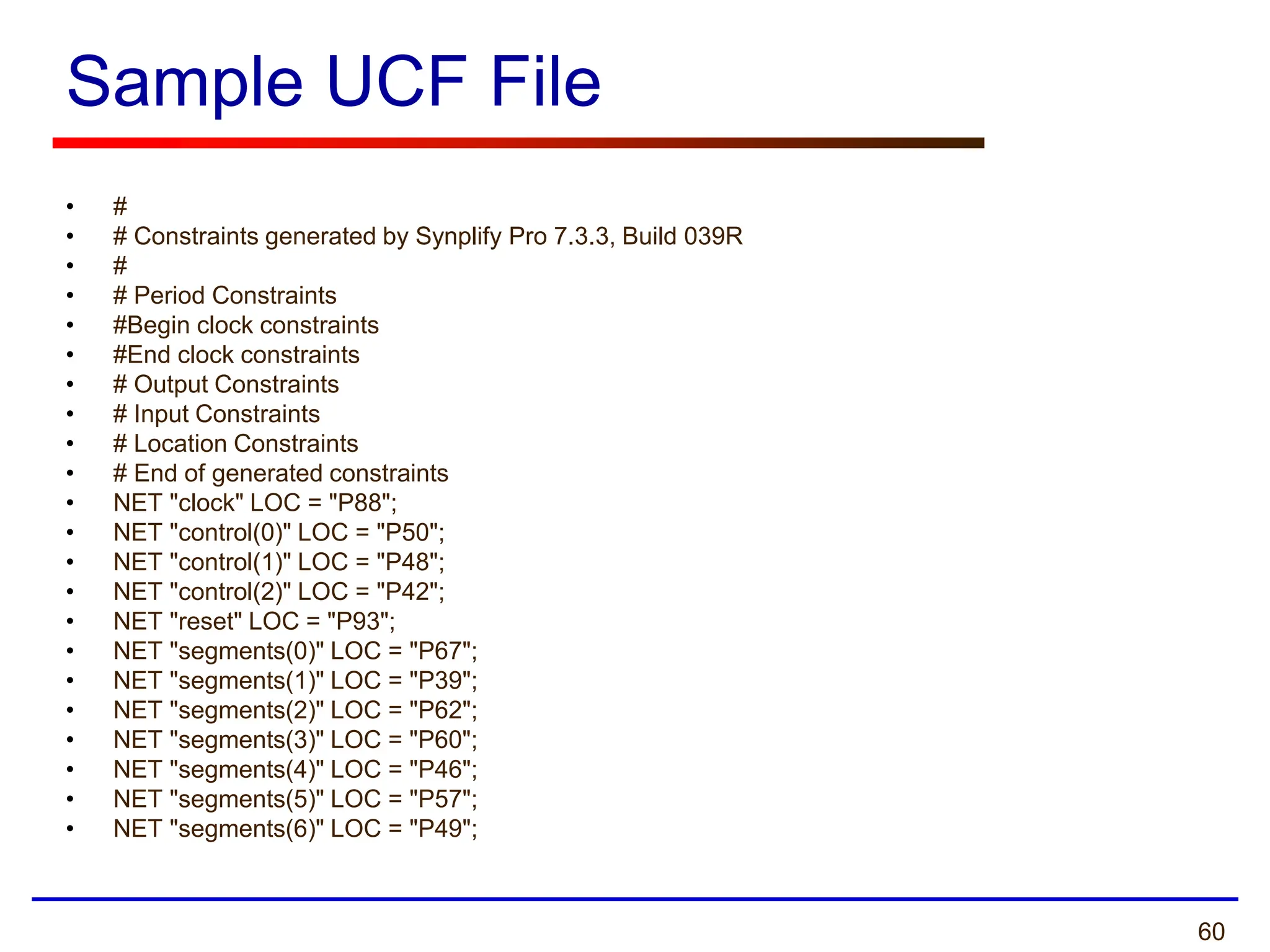 60
Sample UCF File
• #
• # Constraints generated by Synplify Pro 7.3.3, Build 039R
• #
• # Period Constraints
• #Begin clock constraints
• #End clock constraints
• # Output Constraints
• # Input Constraints
• # Location Constraints
• # End of generated constraints
• NET "clock" LOC = "P88";
• NET "control(0)" LOC = "P50";
• NET "control(1)" LOC = "P48";
• NET "control(2)" LOC = "P42";
• NET "reset" LOC = "P93";
• NET "segments(0)" LOC = "P67";
• NET "segments(1)" LOC = "P39";
• NET "segments(2)" LOC = "P62";
• NET "segments(3)" LOC = "P60";
• NET "segments(4)" LOC = "P46";
• NET "segments(5)" LOC = "P57";
• NET "segments(6)" LOC = "P49";
 