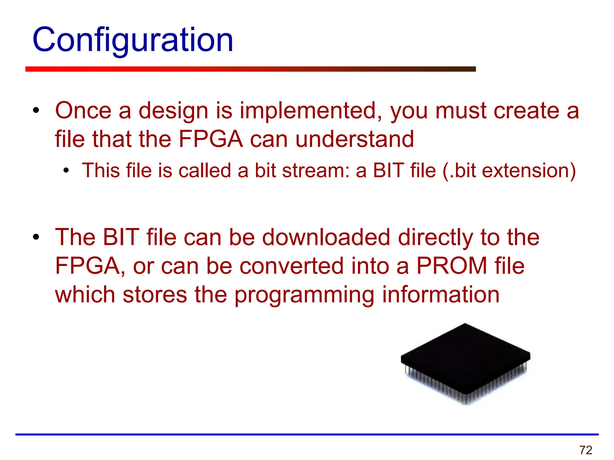 72
Configuration
• Once a design is implemented, you must create a
file that the FPGA can understand
• This file is called a bit stream: a BIT file (.bit extension)
• The BIT file can be downloaded directly to the
FPGA, or can be converted into a PROM file
which stores the programming information
 