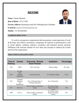 RESUME
Name: Antony Bernard
Date of Birth: 07/11/1992
Present Address: Kummayaveedu (H) Arthunkal post Cherthala
E-mail Id: antony.bernard5@gmail.com
Mobile: +91-9633083686
To work in a progressive organization that incorporates varied spectrums of work
& diversity, this endows consistency, competency & expertise in professional as well
as social spheres, enabling collective excellence and technical growth, personal
fulfillment with welcome attitude for new ideas and concepts to enhance the overall
growth of the organization.
Year of
Passing
Course University / Boards
Exam Passed
Institution Percentage
2016 MSW M.G. University Marian college Per suing
2014
B.COM
With
Compute
Application
Kerala University ST. Michaels college 62.2%
2011
Computer
Hardware
and
Maintenance
Govt. Of Kerala Dept. of
Technical Education
Govt. Polytechnic 73%
2011 Plus Two
Board of public examination
Kerala
ST. Francis Assisi
Higher Secondary
School
69%
2009 S.S.L.C. Board of public examination
Kerala
ST. Francis Assisi
Higher Secondary
School
63%
CARREER OBJECTIVES
EDUCATIONAL QUALIFICATION
 