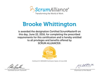 Brooke Whittington
is awarded the designation Certified ScrumMaster® on
this day, June 22, 2016, for completing the prescribed
requirements for this certification and is hereby entitled
to all privileges and benefits offered by
SCRUM ALLIANCE®.
Certificant ID: 000541853 Certification Expires: 22 June 2018
Certified Scrum Trainer® Chairman of the Board
 