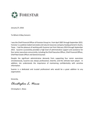 January 27, 2016
To Whom It May Concern:
I was the Chief Financial Officer of Forestar Group Inc. from April 2007 through September 2015.
Forestar is a publicly traded real estate and natural resources company headquartered in Austin,
Texas. I had the pleasure of working with Suzanne Lee from February 2014 through September
2015. Suzanne successfully provided a high level of administrative support and assistance for
four senior executives concurrently, including the Chief Executive Officer, Chief Financial Officer,
Chief Real Estate Officer and General Counsel.
Despite the significant administrative demands from supporting four senior executives
simultaneously, Suzanne was always professional, cheerful, and the ultimate team player. In
addition, she understands the importance of maintaining confidentiality with sensitive
information.
Suanne is a dedicated and trusted professional who would be a great addition to any
organization.
Sincerely,
Christopher L. Nines
Christopher L. Nines
 