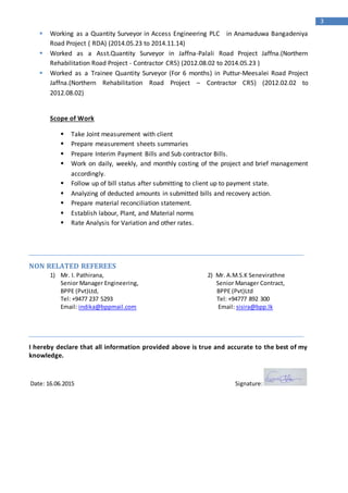 3
 Working as a Quantity Surveyor in Access Engineering PLC in Anamaduwa Bangadeniya
Road Project ( RDA) (2014.05.23 to 2014.11.14)
 Worked as a Asst.Quantity Surveyor in Jaffna-Palali Road Project Jaffna.(Northern
Rehabilitation Road Project - Contractor CR5) (2012.08.02 to 2014.05.23 )
 Worked as a Trainee Quantity Surveyor (For 6 months) in Puttur-Meesalei Road Project
Jaffna.(Northern Rehabilitation Road Project – Contractor CR5) (2012.02.02 to
2012.08.02)
Scope of Work
 Take Joint measurement with client
 Prepare measurement sheets summaries
 Prepare Interim Payment Bills and Sub contractor Bills.
 Work on daily, weekly, and monthly costing of the project and brief management
accordingly.
 Follow up of bill status after submitting to client up to payment state.
 Analyzing of deducted amounts in submitted bills and recovery action.
 Prepare material reconciliation statement.
 Establish labour, Plant, and Material norms
 Rate Analysis for Variation and other rates.
NON RELATED REFEREES
1) Mr. I. Pathirana, 2) Mr. A.M.S.K Senevirathne
Senior Manager Engineering, Senior Manager Contract,
BPPE (Pvt)Ltd, BPPE (Pvt)Ltd
Tel: +9477 237 5293 Tel: +94777 892 300
Email: indika@bppmail.com Email: sisira@bpp.lk
I hereby declare that all information provided above is true and accurate to the best of my
knowledge.
Date: 16.06.2015 Signature:
 