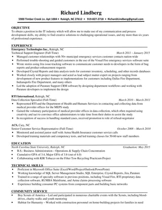 Richard Lindberg
5900 Timber Creek Ln. Apt 1004 • Raleigh, NC 27612 • 919-827-2718 • RichardJLindberg@gmail.com
OBJECTIVE
To obtain a position in the IT industry which will allow me to make use of my communication and process
development skills, my ability to find creative solutions to challenging operational issues, and my more than six years
of professional experience.
EXPERIENCE
Emergency Technologies Inc., Raleigh, NC
Technical Support Engineer (Full-Time) March 2011 – January 2015
• Managed customer relationships with 50+ municipal emergency services customer contacts nation-wide
• Performed trouble-shooting and guided customers in the use of the Visual Fire emergency services software suite
• Wrote stories using Jira issue-tracking software to communicate customer needs to developers in the form of bug
reports and product enhancement requests
• Developed Crystal Reports and data analysis tools for customer inventory, scheduling, and other records databases
• Worked closely with project managers and acted as lead subject matter expert on projects ranging from
development of new product features to implementations for customers including Dallas Fire Department,
Indianapolis Fire Department, and many others
• Led the adoption of Parature Support CRM software by designing department workflows and working with
Parature developers to implement the design
RTI International, Raleigh, NC
Data Collection Specialist (Full-Time) March 2010 – March 2011
• Represented RTI and the Department of Health and Humans Services in contacting and collecting data from
medical provider offices for the MEPS study
• Gained the voluntary participation of medical provider offices in data collection, which often required using
creativity and tact to convince office administrators to take time from their duties to assist the study
• In recognition of success in handling standard cases, received promotion to role of refusal-negotiator
ACS, Cary, NC
Senior Customer Service Representative (Full-Time) October 2008 – March 2010
• Monitored and assisted junior staff with Aetna Health Insurance customer service calls
• Developed training materials and competency tests, and led training classes for 50-60 new staff members
EDUCATION
North Carolina State University, Raleigh, NC Graduation: May 2015
• B.S.: Business Administration – Operations & Supply Chain Concentration
• Cumulative GPA of 3.4, Major GPA of 3.8 (out of 4.0)
• Collaborating with RJR Tobacco on the Filter Tow Recycling Practicum Project
TECHNICAL SKILLS
• Proficient in Microsoft Office Suite (Excel/Word/Project/Outlook/PowerPoint)
• Working knowledge of SQL Server Management Studio, SQL Enterprise, Crystal Reports, Jira, Parature
• Trained in a range of specialty software in previous positions, including Visual Fire, RTI proprietary data
collection software, RUMBA Mainframe, and Aetna claims processing software
• Experience building consumer PC systems from component parts and building basic networks
COMMUNITY SERVICE
• Boy Scouts of America – Led and participated in numerous charitable events with the Scouts, including blood-
drives, charity walks and youth mentoring
• Habitat for Humanity – Worked with construction personnel on home-building projects for families in need
 