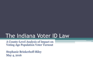 The Indiana Voter ID Law
A County-Level Analysis of Impact on
Voting Age Population Voter Turnout
Stephanie Brinkerhoff-Riley
May 4, 2016
 