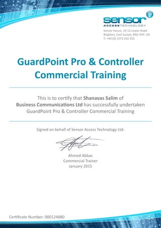 GuardPoint Pro & Controller  
Commercial Training 
This is to cer fy that Shanavas Salim of
Business Communica ons Ltd has successfully undertaken
GuardPoint Pro & Controller Commercial Training
Signed on behalf of Sensor Access Technology Ltd:
Ahmed Abbas
Commercial Trainer
January 2015
Cer ﬁcate Number: 000124880
Sensor House, 10‐11 Lewes Road
Brighton, East Sussex, BN2 3HP, UK
T: +44 (0) 1273 242 355
 