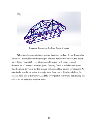 10
Diagram: Emergency braking factor of safety
While the chassis maintains the core structure, the body frame design also
facilitates the distribution of forces upon crashes. For head-on impact, the use of
lower density materials – i.e. aluminum alloy pipes – will result in small
deformation of the structure throughout the body frame to alleviate the impact.
This technique is widely used in modern vehicles and has proven performance. As
seen in the simulation below, the majority of the stress is distributed along the
chassis, head and tail structures, and the lower part of body frame minimizing the
effects on the passenger compartment.
 