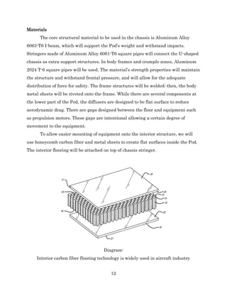 12
Materials
The core structural material to be used in the chassis is Aluminum Alloy
6063-T6 I-beam, which will support the Pod’s weight and withstand impacts.
Stringers made of Aluminum Alloy 6061-T6 square pipes will connect the U-shaped
chassis as extra support structures. In body frames and crumple zones, Aluminum
2024 T-6 square pipes will be used. The material’s strength properties will maintain
the structure and withstand frontal pressure, and will allow for the adequate
distribution of force for safety. The frame structures will be welded; then, the body
metal sheets will be riveted onto the frame. While there are several components at
the lower part of the Pod, the diffusers are designed to be flat surface to reduce
aerodynamic drag. There are gaps designed between the floor and equipment such
as propulsion motors. These gaps are intentional allowing a certain degree of
movement to the equipment.
To allow easier mounting of equipment onto the interior structure, we will
use honeycomb carbon fiber and metal sheets to create flat surfaces inside the Pod.
The interior flooring will be attached on top of chassis stringer.
Diagram:
Interior carbon fiber flooring technology is widely used in aircraft industry
 