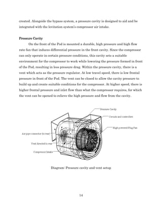 14
created. Alongside the bypass system, a pressure cavity is designed to aid and be
integrated with the levitation system’s compressor air intake.
Pressure Cavity
On the front of the Pod is mounted a durable, high pressure and high flow
rate fan that induces differential pressure in the front cavity. Since the compressor
can only operate in certain pressure conditions, this cavity sets a suitable
environment for the compressor to work while lowering the pressure formed in front
of the Pod, resulting in less pressure drag. Within the pressure cavity, there is a
vent which acts as the pressure regulator. At low travel speed, there is low frontal
pressure in front of the Pod. The vent can be closed to allow the cavity pressure to
build up and create suitable conditions for the compressor. At higher speed, there is
higher frontal pressure and inlet flow than what the compressor requires, for which
the vent can be opened to relieve the high pressure and flow from the cavity.
Diagram: Pressure cavity and vent setup
 
