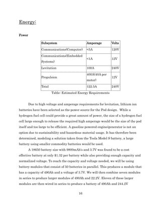 16
Energy:
Power
Subsystem Amperage Volts
Communications(Computer) <5A 120V
Communications(Embedded
Systems)
<1A 12V
Levitation 100A 240V
Propulsion
400A(40A per
motor)
12V
Total 122.5A 240V
Table: Estimated Energy Requirements
Due to high voltage and amperage requirements for levitation, lithium ion
batteries have been selected as the power source for the Pod design. While a
hydrogen fuel cell could provide a great amount of power, the size of a hydrogen fuel
cell large enough to release the required high amperage would be the size of the pod
itself and too large to be efficient. A gasoline powered engine/generator is not an
option due to sustainability and hazardous material usage. It has therefore been
determined, modeling a solution taken from the Tesla Model S battery, a large
battery using smaller commodity batteries would be used.
A 18650 battery size with 9800mAh's and 3.7V was found to be a cost
effective battery at only $1.32 per battery while also providing enough capacity and
normalized voltage. To reach the capacity and voltage needed, we will be using
battery modules that consist of 50 batteries in parallel. This produces a module that
has a capacity of 490Ah and a voltage of 3.7V. We will then combine seven modules
in series to produce larger modules of 490Ah and 22.2V. Eleven of these larger
modules are then wired in series to produce a battery of 490Ah and 244.2V
 