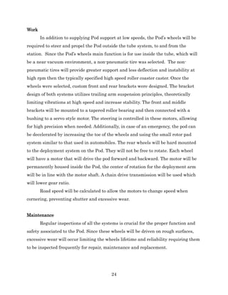24
Work
In addition to supplying Pod support at low speeds, the Pod’s wheels will be
required to steer and propel the Pod outside the tube system, to and from the
station. Since the Pod’s wheels main function is for use inside the tube, which will
be a near vacuum environment, a non-pneumatic tire was selected. The non-
pneumatic tires will provide greater support and less deflection and instability at
high rpm then the typically specified high speed roller coaster caster. Once the
wheels were selected, custom front and rear brackets were designed. The bracket
design of both systems utilizes trailing arm suspension principles, theoretically
limiting vibrations at high speed and increase stability. The front and middle
brackets will be mounted to a tapered roller bearing and then connected with a
bushing to a servo style motor. The steering is controlled in these motors, allowing
for high precision when needed. Additionally, in case of an emergency, the pod can
be decelerated by increasing the toe of the wheels and using the small rotor pad
system similar to that used in automobiles. The rear wheels will be hard mounted
to the deployment system on the Pod. They will not be free to rotate. Each wheel
will have a motor that will drive the pod forward and backward. The motor will be
permanently housed inside the Pod, the center of rotation for the deployment arm
will be in line with the motor shaft. A chain drive transmission will be used which
will lower gear ratio.
Road speed will be calculated to allow the motors to change speed when
cornering, preventing shutter and excessive wear.
Maintenance
Regular inspections of all the systems is crucial for the proper function and
safety associated to the Pod. Since these wheels will be driven on rough surfaces,
excessive wear will occur limiting the wheels lifetime and reliability requiring them
to be inspected frequently for repair, maintenance and replacement.
 