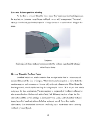 27
Rear and diffuser gradient altering
As the Pod is setup within the tube, many flow manipulation techniques can
be applied. At the rear, the diffuser and back covers will be expanded. The small
change in diffuser gradient will result in large increase in detachment drag at the
rear.
Diagram:
Rear expanded and diffuser concaves into the pod can significantly change
detachment drag.
Reverse Thrust in Confined Space
Another important mechanism in flow manipulation lies in the concept of
reverse thrust at the side of the pod. While the levitation system is turned off, the
suction system and pressure cavity are still active at a lower rate. This allows the
Pod to produce pressurized air using the compressor; the 55 CFM output at 8 bar is
adequate for this application. The mechanism is composed of two layers of reverse
thrust nozzles installed at each side of the Pod. This mechanism allows for the
simulation of the abrupt change in the Kantrowitz Limit, and ultimately reduces
travel speed to levels significantly below subsonic speed. According to the
simulation, this mechanism increased total drag by at least three times the drag
without reverse thrust.
 