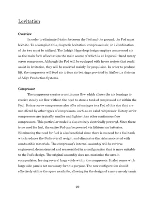 29
Levitation
Overview
In order to eliminate friction between the Pod and the ground, the Pod must
levitate. To accomplish this, magnetic levitation, compressed air, or a combination
of the two must be utilized. The Lehigh Hyperloop design employs compressed air
as the main form of levitation; the main source of which is an Ingersoll-Rand rotary
screw compressor. Although the Pod will be equipped with hover motors that could
assist in levitation, they will be reserved mainly for propulsion. In order to produce
lift, the compressor will feed air to four air bearings provided by Airfloat, a division
of Align Production Systems.
Compressor
The compressor creates a continuous flow which allows the air bearings to
receive steady air flow without the need to store a tank of compressed air within the
Pod. Rotary screw compressors also offer advantages to a Pod of this size that are
not offered by other types of compressors, such as an axial compressor. Rotary screw
compressors are typically smaller and lighter than other continuous flow
compressors. This particular model is also entirely electrically powered. Since there
is no need for fuel, the entire Pod can be powered via lithium ion batteries.
Eliminating the need for fuel is also beneficial since there is no need for a fuel tank
which reduces the Pod’s overall weight and eliminates the risks associated with
combustible materials. The compressor’s internal assembly will be reverse
engineered, deconstructed and reassembled in a configuration that is more suitable
to the Pod’s design. The original assembly does not maximize the area it
encapsulates, leaving several large voids within the compressor. It also comes with
large side panels not necessary for this purpose. The new configuration should
effectively utilize the space available, allowing for the design of a more aerodynamic
 